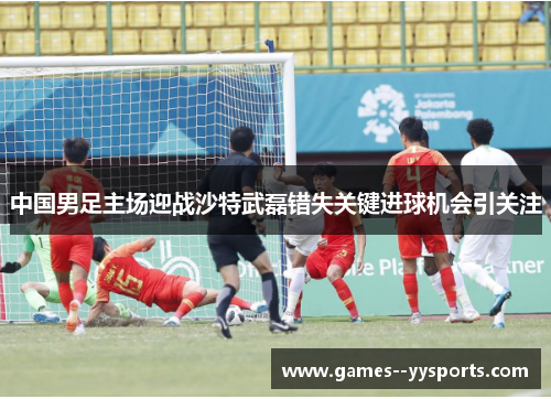 中国男足主场迎战沙特武磊错失关键进球机会引关注