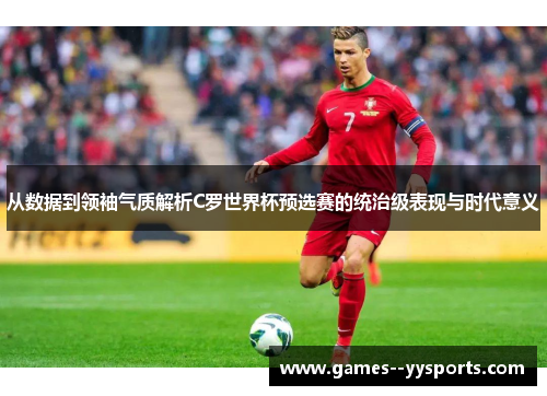 从数据到领袖气质解析C罗世界杯预选赛的统治级表现与时代意义