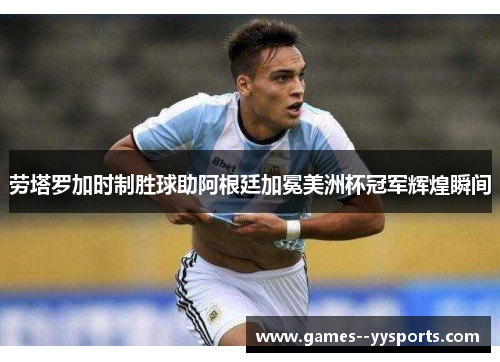 劳塔罗加时制胜球助阿根廷加冕美洲杯冠军辉煌瞬间