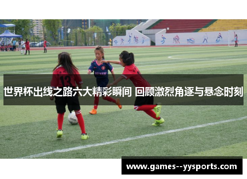 世界杯出线之路六大精彩瞬间 回顾激烈角逐与悬念时刻